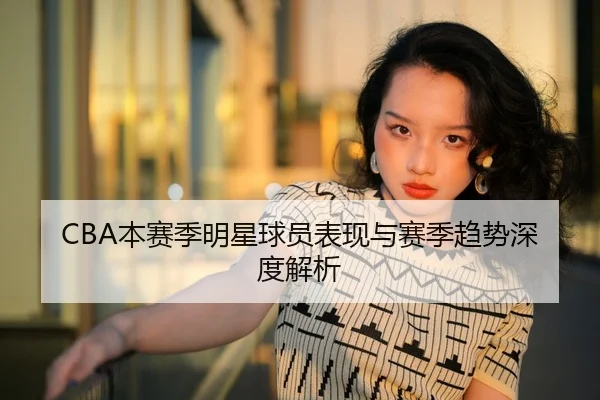 CBA本赛季明星球员表现与赛季趋势深度解析