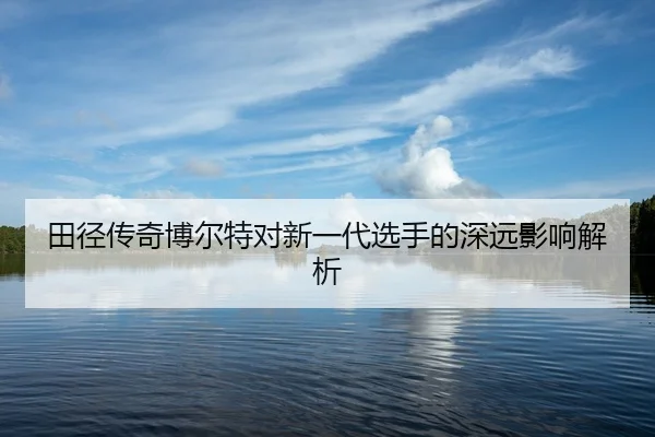 田径传奇博尔特对新一代选手的深远影响解析